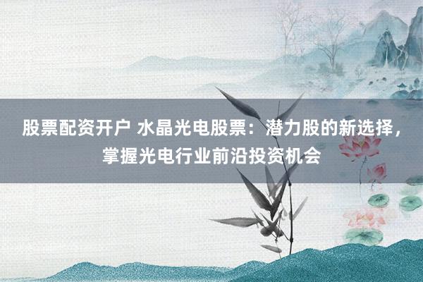 股票配资开户 水晶光电股票：潜力股的新选择，掌握光电行业前沿投资机会