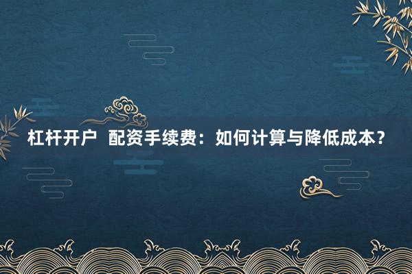杠杆开户  配资手续费：如何计算与降低成本？
