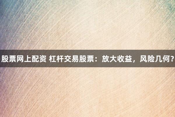 股票网上配资 杠杆交易股票：放大收益，风险几何？