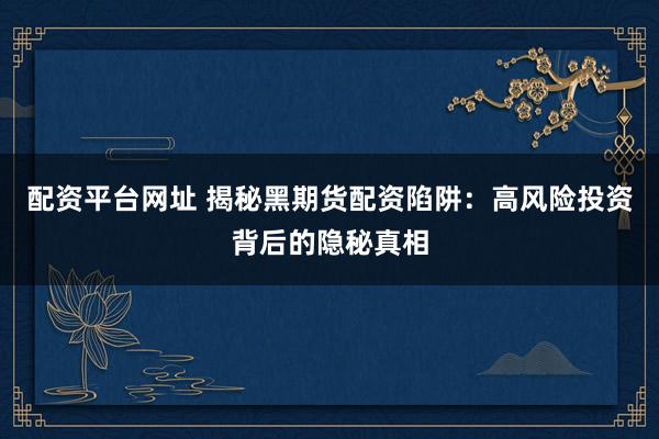 配资平台网址 揭秘黑期货配资陷阱：高风险投资背后的隐秘真相