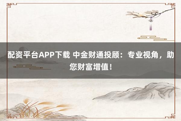 配资平台APP下载 中金财通投顾：专业视角，助您财富增值！