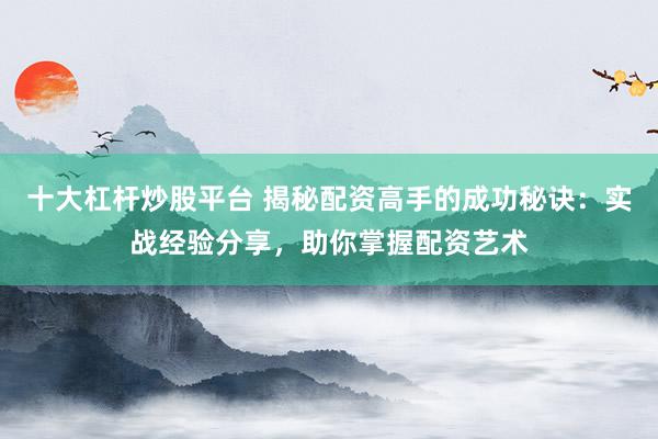 十大杠杆炒股平台 揭秘配资高手的成功秘诀：实战经验分享，助你掌握配资艺术