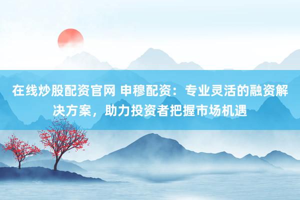 在线炒股配资官网 申穆配资：专业灵活的融资解决方案，助力投资者把握市场机遇
