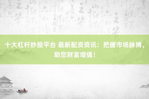 十大杠杆炒股平台 最新配资资讯：把握市场脉搏，助您财富增值！