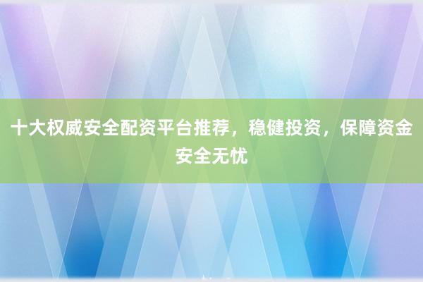 十大权威安全配资平台推荐，稳健投资，保障资金安全无忧