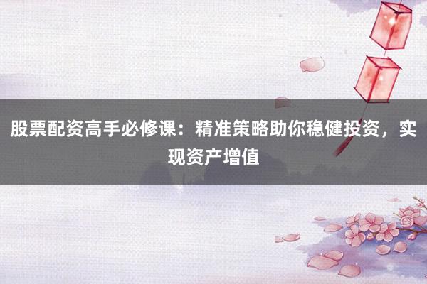股票配资高手必修课：精准策略助你稳健投资，实现资产增值