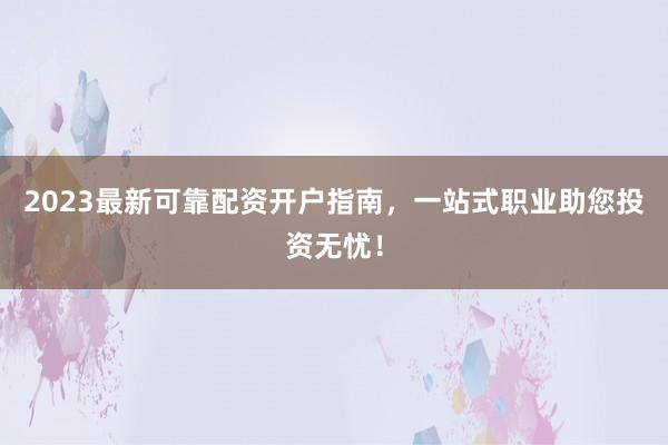 2023最新可靠配资开户指南，一站式职业助您投资无忧！