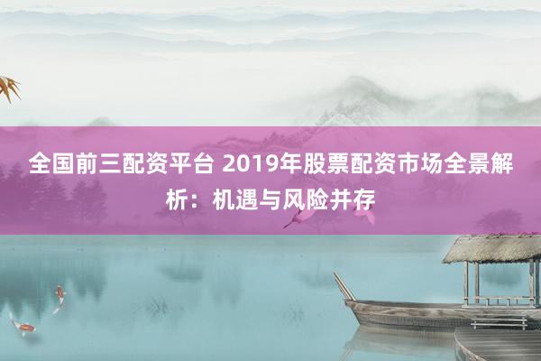 全国前三配资平台 2019年股票配资市场全景解析：机遇与风险并存