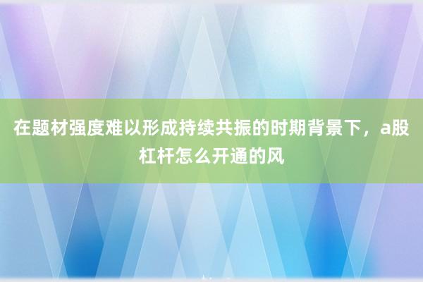 在题材强度难以形成持续共振的时期背景下，a股杠杆怎么开通的风