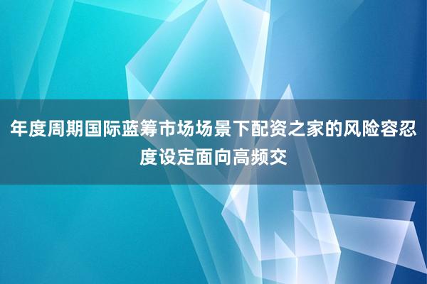 年度周期国际蓝筹市场场景下配资之家的风险容忍度设定面向高频交