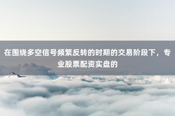 在围绕多空信号频繁反转的时期的交易阶段下，专业股票配资实盘的