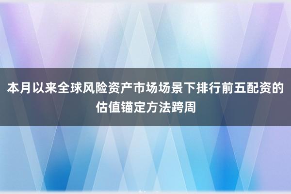 本月以来全球风险资产市场场景下排行前五配资的估值锚定方法跨周