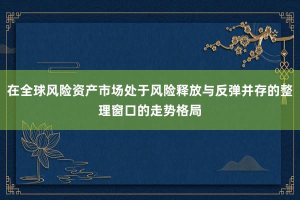 在全球风险资产市场处于风险释放与反弹并存的整理窗口的走势格局