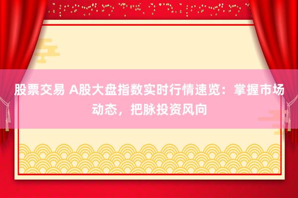 股票交易 A股大盘指数实时行情速览：掌握市场动态，把脉投资风向