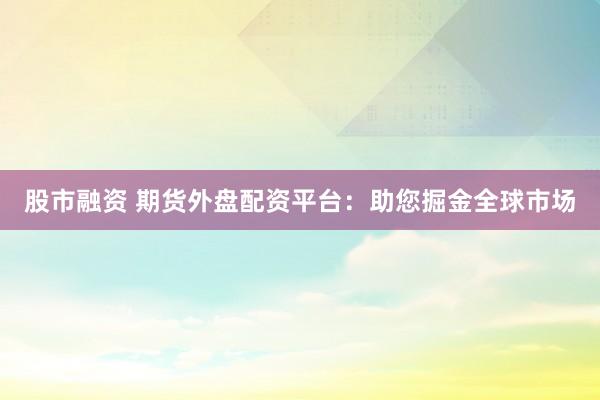 股市融资 期货外盘配资平台：助您掘金全球市场