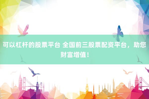可以杠杆的股票平台 全国前三股票配资平台，助您财富增值！