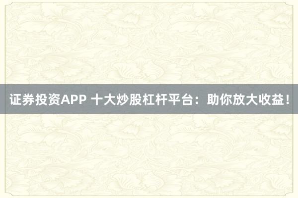 证券投资APP 十大炒股杠杆平台：助你放大收益！