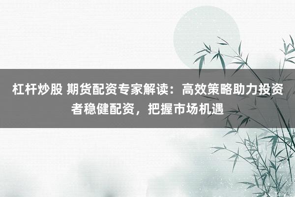 杠杆炒股 期货配资专家解读：高效策略助力投资者稳健配资，把握市场机遇