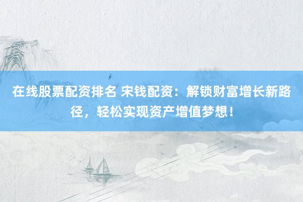 在线股票配资排名 宋钱配资：解锁财富增长新路径，轻松实现资产增值梦想！