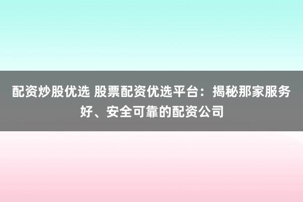 配资炒股优选 股票配资优选平台：揭秘那家服务好、安全可靠的配资公司