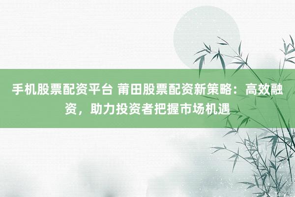 手机股票配资平台 莆田股票配资新策略：高效融资，助力投资者把握市场机遇