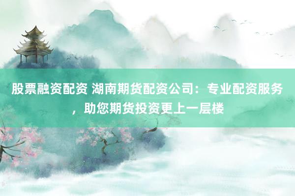 股票融资配资 湖南期货配资公司：专业配资服务，助您期货投资更上一层楼