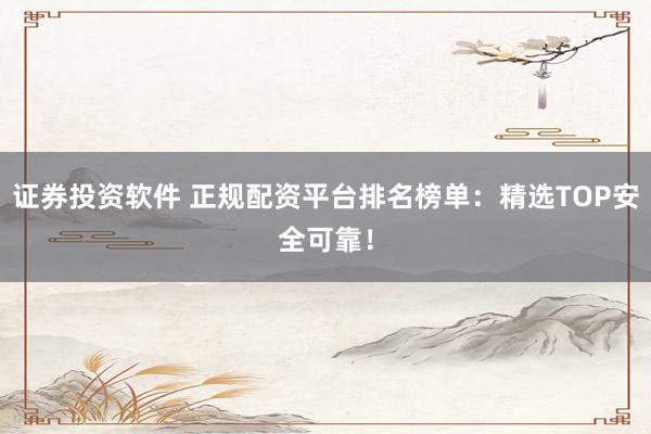 证券投资软件 正规配资平台排名榜单：精选TOP安全可靠！