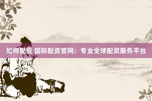 如何配资 国际配资官网：专业全球配资服务平台