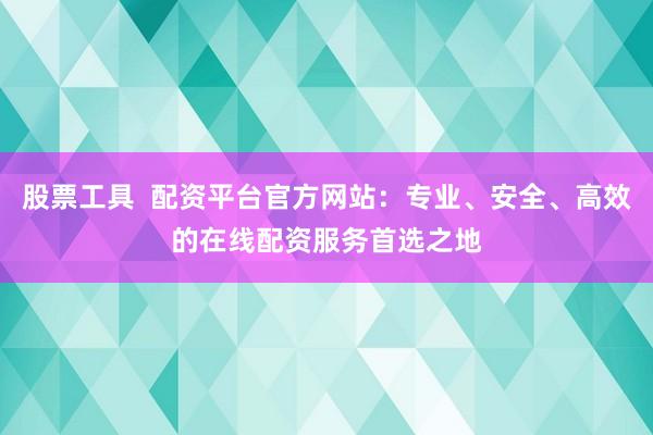股票工具  配资平台官方网站：专业、安全、高效的在线配资服务首选之地