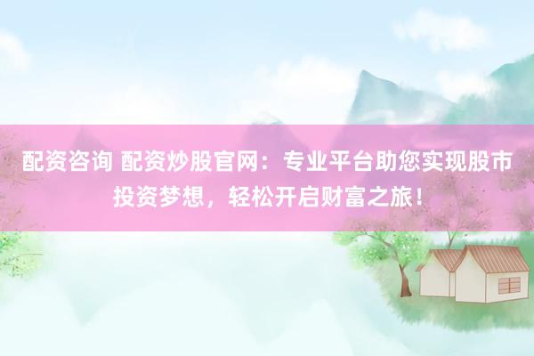 配资咨询 配资炒股官网：专业平台助您实现股市投资梦想，轻松开启财富之旅！