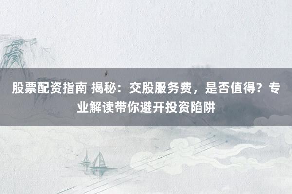 股票配资指南 揭秘：交股服务费，是否值得？专业解读带你避开投资陷阱