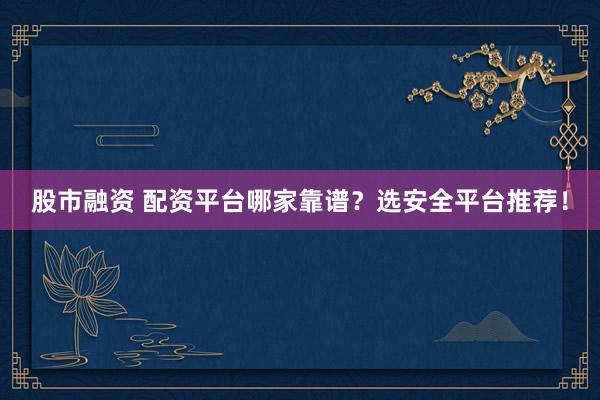 股市融资 配资平台哪家靠谱？选安全平台推荐！