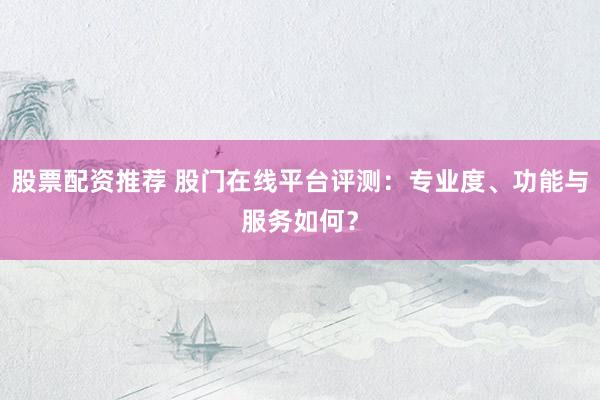 股票配资推荐 股门在线平台评测：专业度、功能与服务如何？