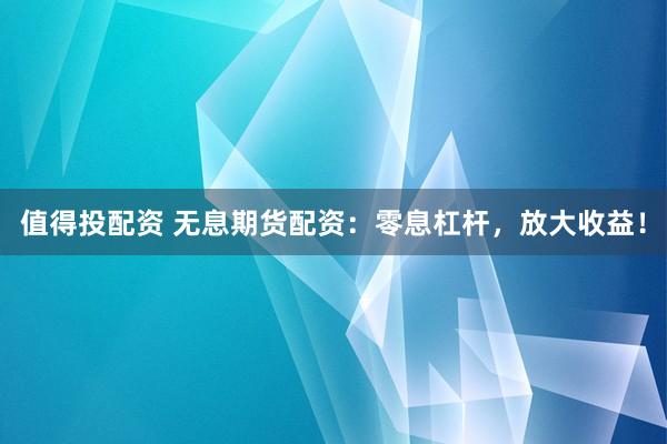 值得投配资 无息期货配资：零息杠杆，放大收益！