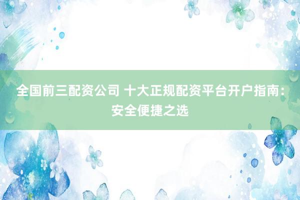 全国前三配资公司 十大正规配资平台开户指南：安全便捷之选