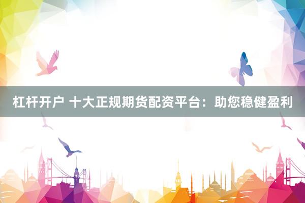 杠杆开户 十大正规期货配资平台:助您稳健盈利