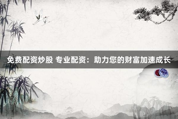 免费配资炒股 专业配资：助力您的财富加速成长