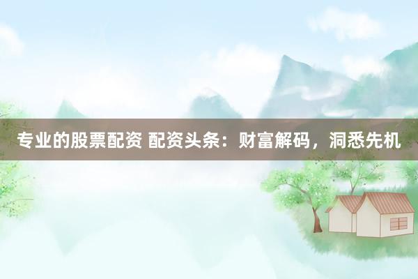 专业的股票配资 配资头条：财富解码，洞悉先机