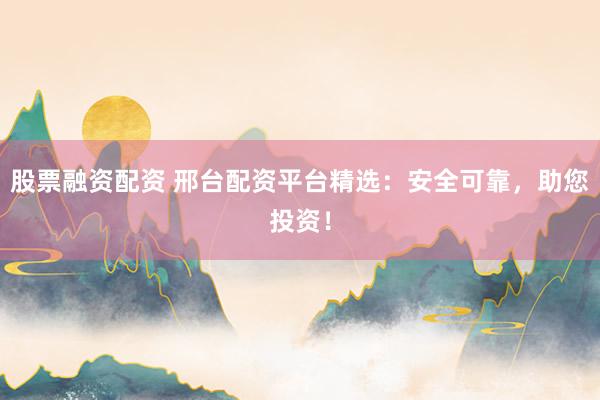 股票融资配资 邢台配资平台精选：安全可靠，助您投资！