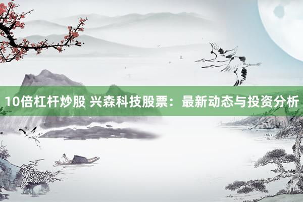 10倍杠杆炒股 兴森科技股票：最新动态与投资分析
