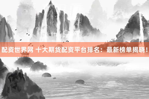 配资世界网 十大期货配资平台排名：最新榜单揭晓！