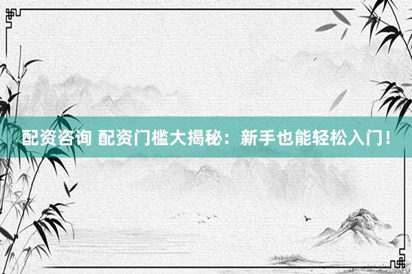 配资咨询 配资门槛大揭秘：新手也能轻松入门！