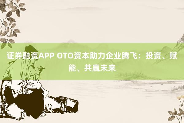 证券融资APP OTO资本助力企业腾飞：投资、赋能、共赢未来