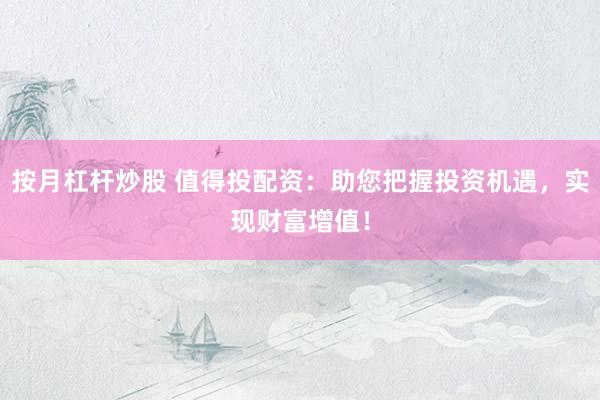 按月杠杆炒股 值得投配资:助您把握投资机遇,实现财富增值!