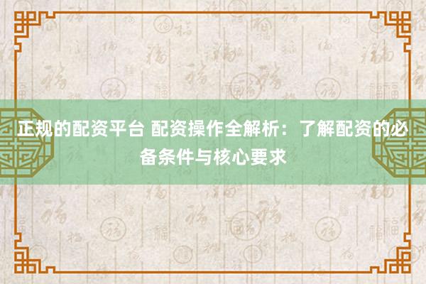 正规的配资平台 配资操作全解析：了解配资的必备条件与核心要求