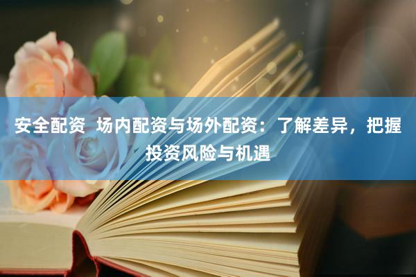 安全配资  场内配资与场外配资：了解差异，把握投资风险与机遇