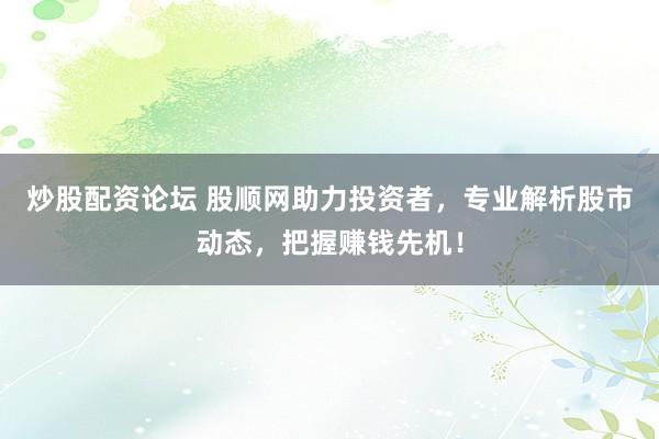 炒股配资论坛 股顺网助力投资者，专业解析股市动态，把握赚钱先机！