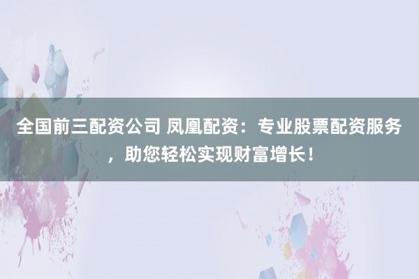 全国前三配资公司 凤凰配资：专业股票配资服务，助您轻松实现财富增长！