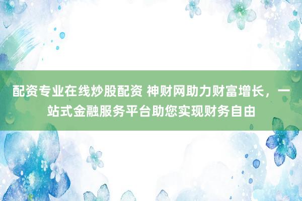 配资专业在线炒股配资 神财网助力财富增长，一站式金融服务平台助您实现财务自由