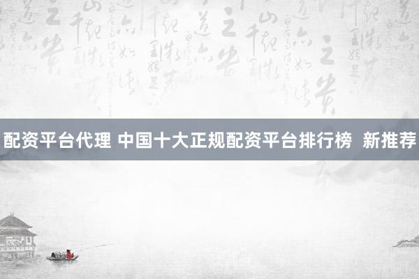 配资平台代理 中国十大正规配资平台排行榜  新推荐